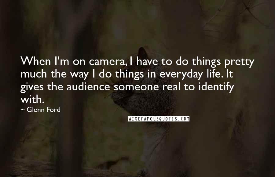 Glenn Ford Quotes: When I'm on camera, I have to do things pretty much the way I do things in everyday life. It gives the audience someone real to identify with.