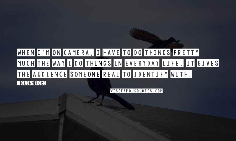 Glenn Ford Quotes: When I'm on camera, I have to do things pretty much the way I do things in everyday life. It gives the audience someone real to identify with.