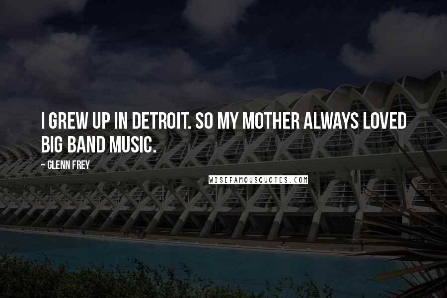 Glenn Frey Quotes: I grew up in Detroit. So my mother always loved big band music.