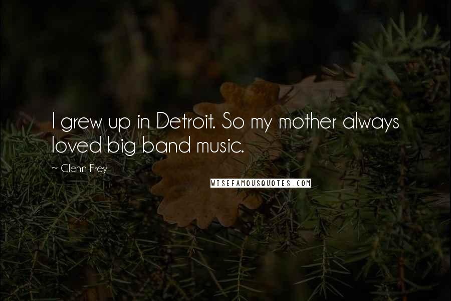 Glenn Frey Quotes: I grew up in Detroit. So my mother always loved big band music.
