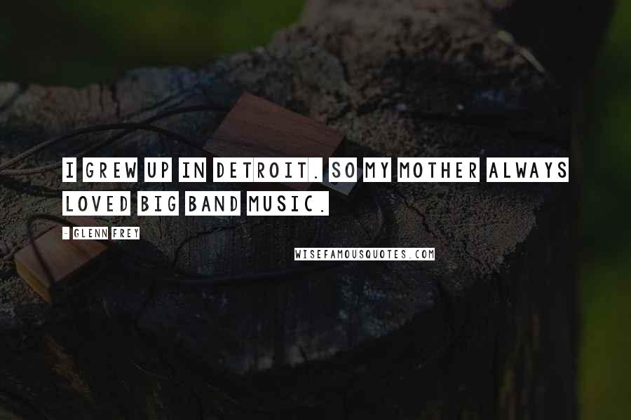 Glenn Frey Quotes: I grew up in Detroit. So my mother always loved big band music.