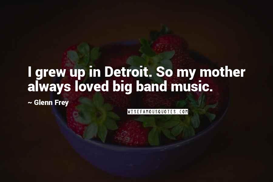 Glenn Frey Quotes: I grew up in Detroit. So my mother always loved big band music.