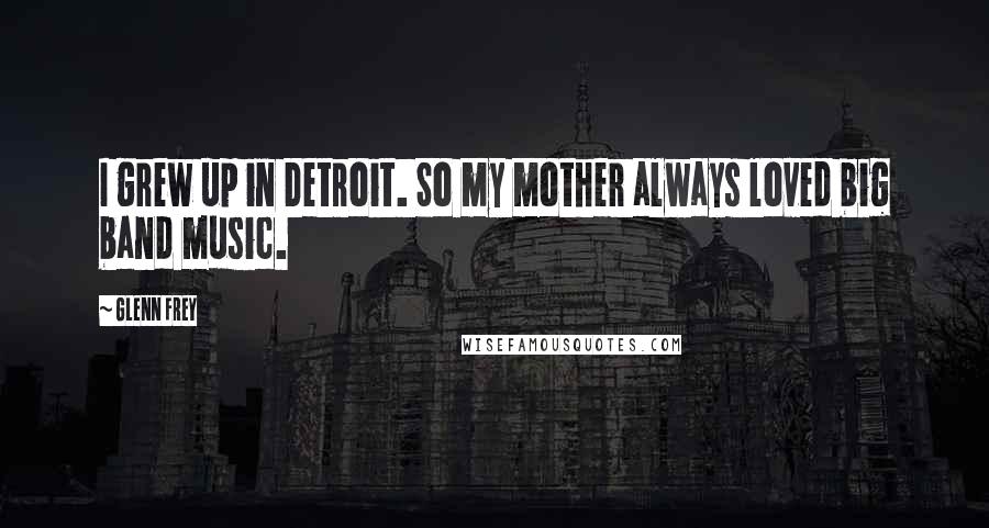 Glenn Frey Quotes: I grew up in Detroit. So my mother always loved big band music.