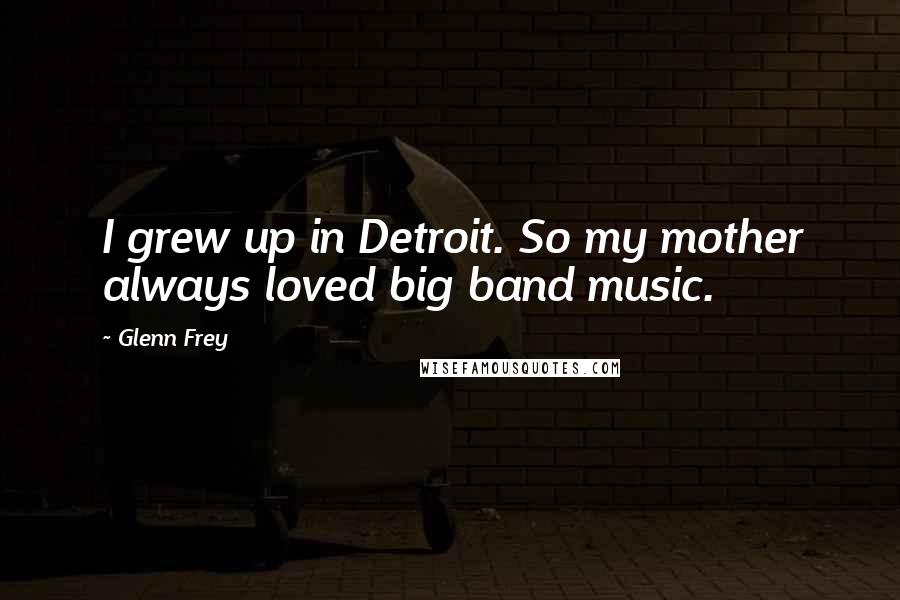 Glenn Frey Quotes: I grew up in Detroit. So my mother always loved big band music.