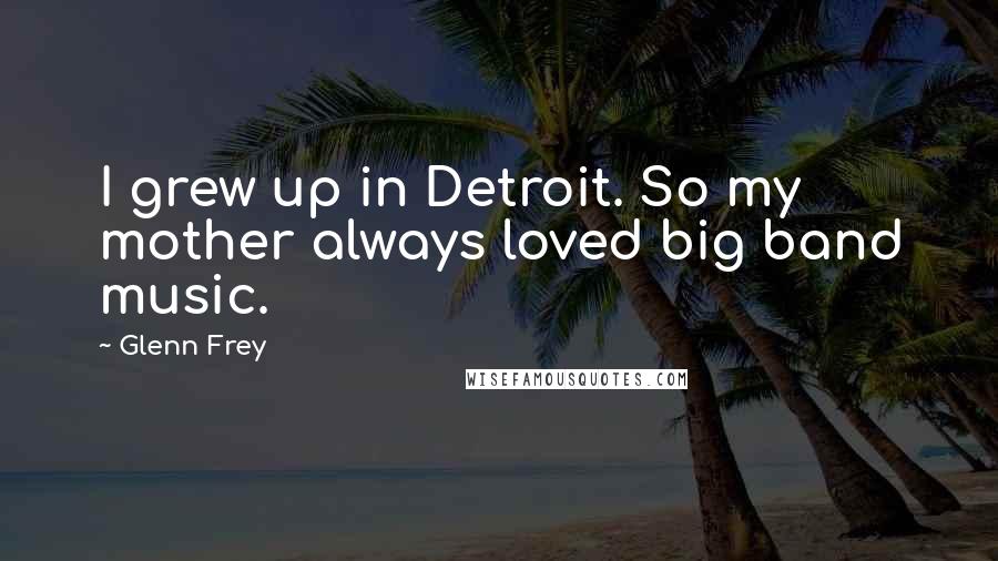 Glenn Frey Quotes: I grew up in Detroit. So my mother always loved big band music.