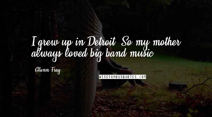 Glenn Frey Quotes: I grew up in Detroit. So my mother always loved big band music.