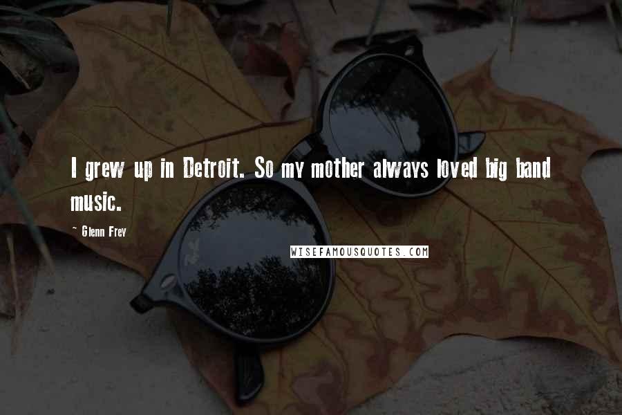 Glenn Frey Quotes: I grew up in Detroit. So my mother always loved big band music.