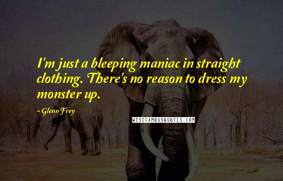 Glenn Frey Quotes: I'm just a bleeping maniac in straight clothing. There's no reason to dress my monster up.