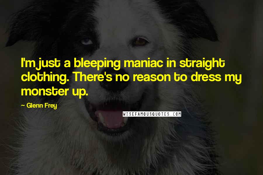 Glenn Frey Quotes: I'm just a bleeping maniac in straight clothing. There's no reason to dress my monster up.