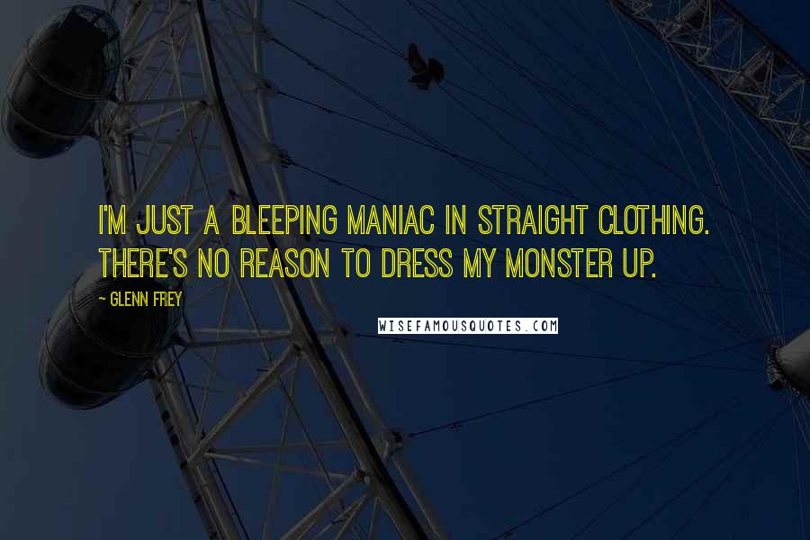 Glenn Frey Quotes: I'm just a bleeping maniac in straight clothing. There's no reason to dress my monster up.