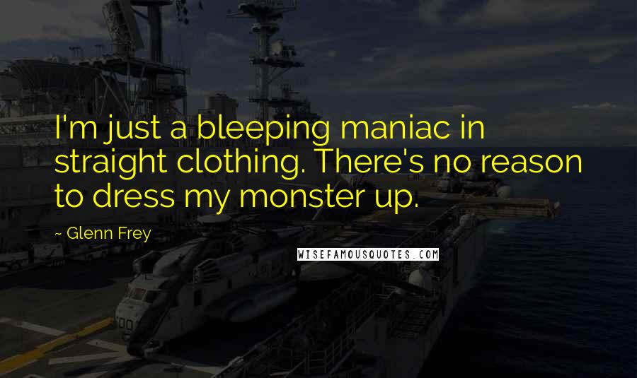 Glenn Frey Quotes: I'm just a bleeping maniac in straight clothing. There's no reason to dress my monster up.