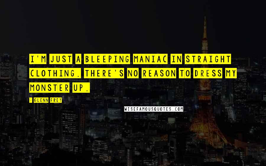 Glenn Frey Quotes: I'm just a bleeping maniac in straight clothing. There's no reason to dress my monster up.