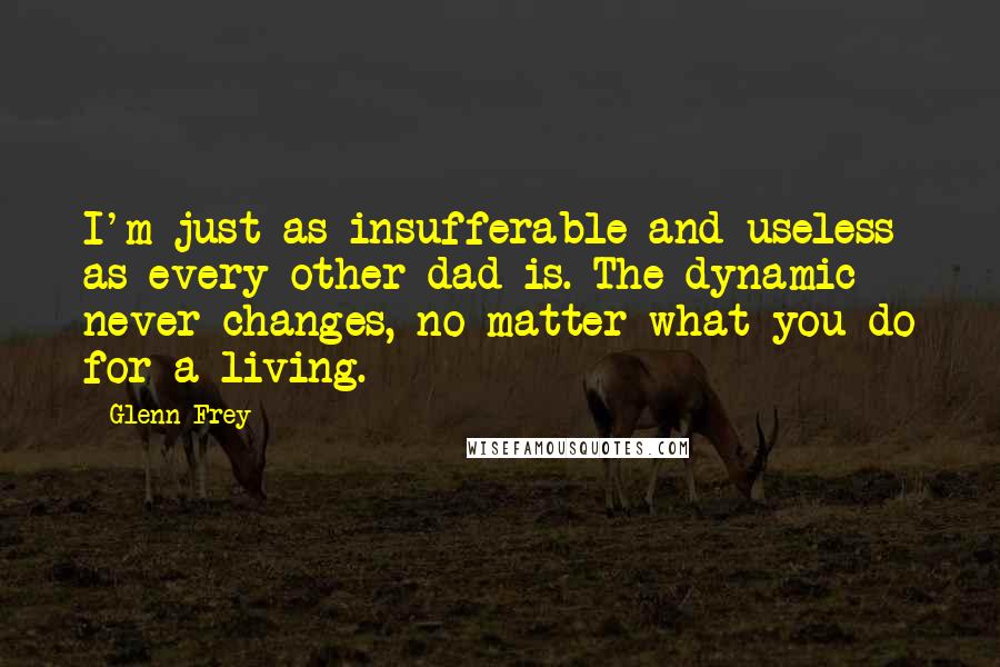 Glenn Frey Quotes: I'm just as insufferable and useless as every other dad is. The dynamic never changes, no matter what you do for a living.