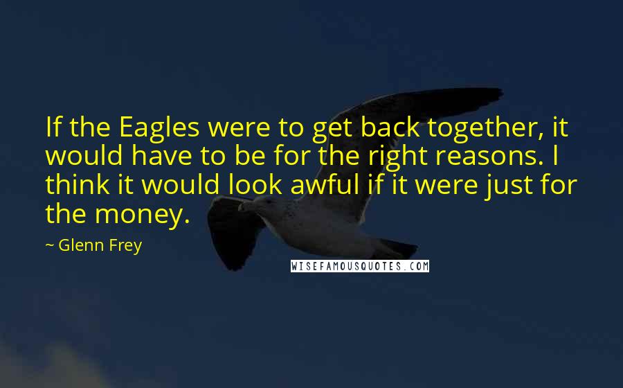 Glenn Frey Quotes: If the Eagles were to get back together, it would have to be for the right reasons. I think it would look awful if it were just for the money.