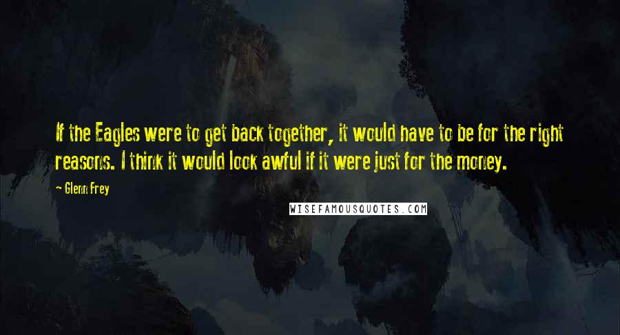 Glenn Frey Quotes: If the Eagles were to get back together, it would have to be for the right reasons. I think it would look awful if it were just for the money.