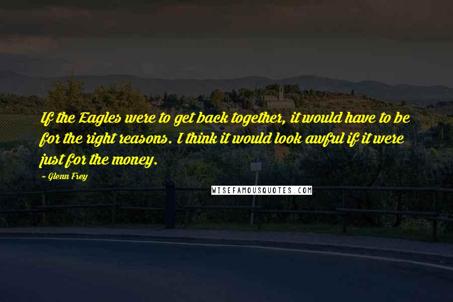 Glenn Frey Quotes: If the Eagles were to get back together, it would have to be for the right reasons. I think it would look awful if it were just for the money.