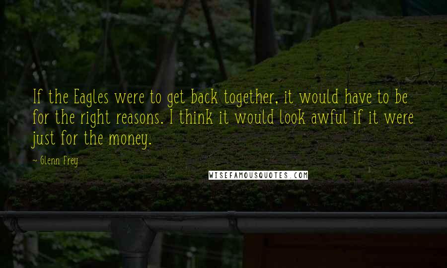 Glenn Frey Quotes: If the Eagles were to get back together, it would have to be for the right reasons. I think it would look awful if it were just for the money.