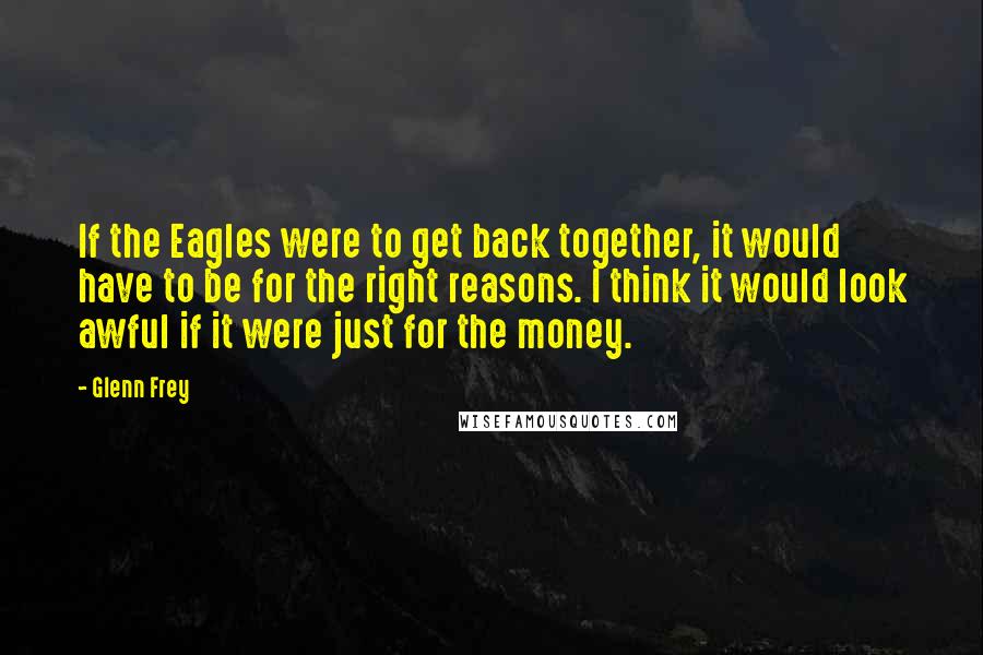 Glenn Frey Quotes: If the Eagles were to get back together, it would have to be for the right reasons. I think it would look awful if it were just for the money.