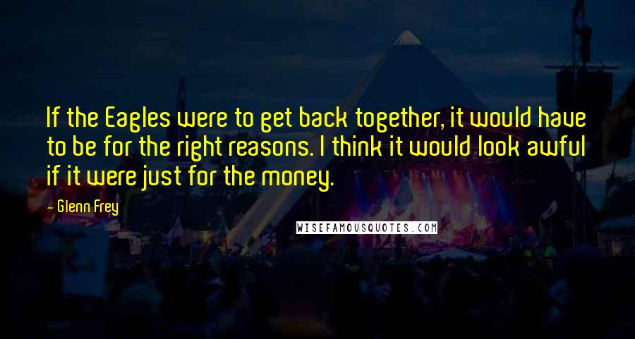 Glenn Frey Quotes: If the Eagles were to get back together, it would have to be for the right reasons. I think it would look awful if it were just for the money.