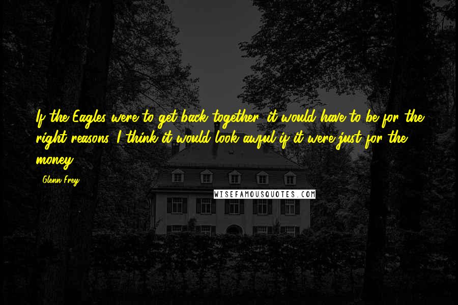 Glenn Frey Quotes: If the Eagles were to get back together, it would have to be for the right reasons. I think it would look awful if it were just for the money.