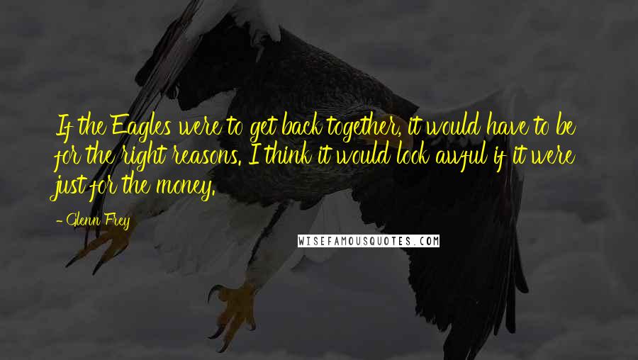 Glenn Frey Quotes: If the Eagles were to get back together, it would have to be for the right reasons. I think it would look awful if it were just for the money.