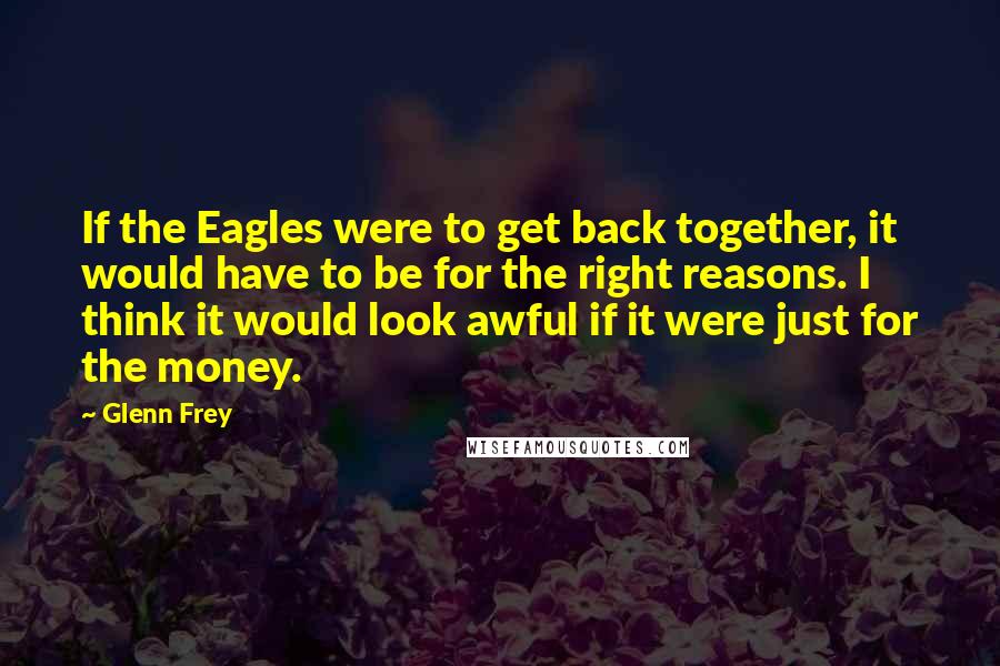 Glenn Frey Quotes: If the Eagles were to get back together, it would have to be for the right reasons. I think it would look awful if it were just for the money.