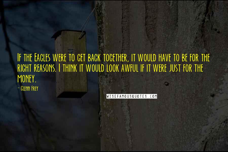 Glenn Frey Quotes: If the Eagles were to get back together, it would have to be for the right reasons. I think it would look awful if it were just for the money.