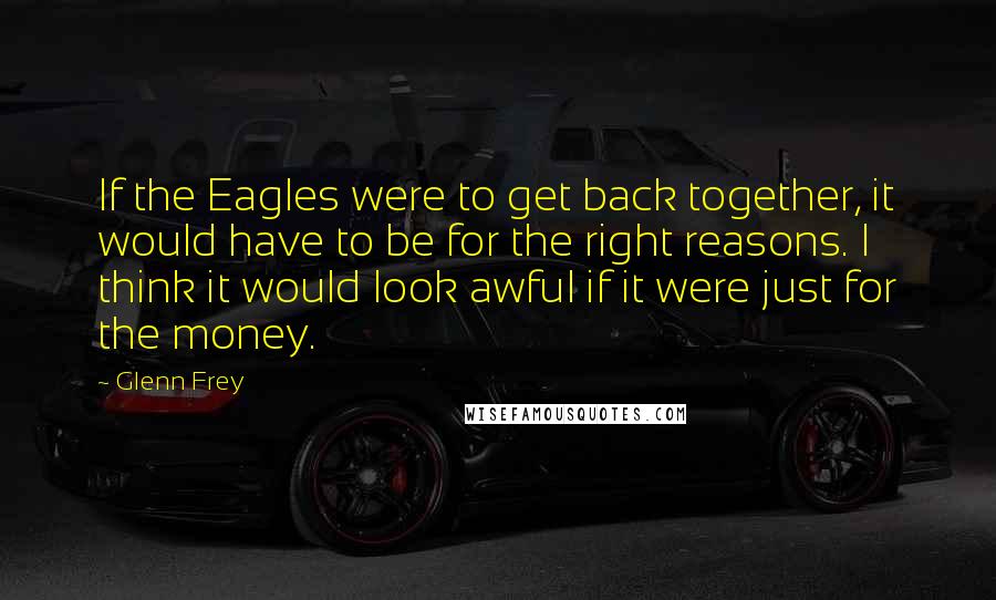 Glenn Frey Quotes: If the Eagles were to get back together, it would have to be for the right reasons. I think it would look awful if it were just for the money.