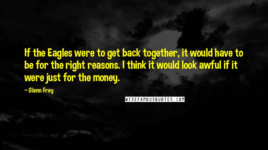 Glenn Frey Quotes: If the Eagles were to get back together, it would have to be for the right reasons. I think it would look awful if it were just for the money.