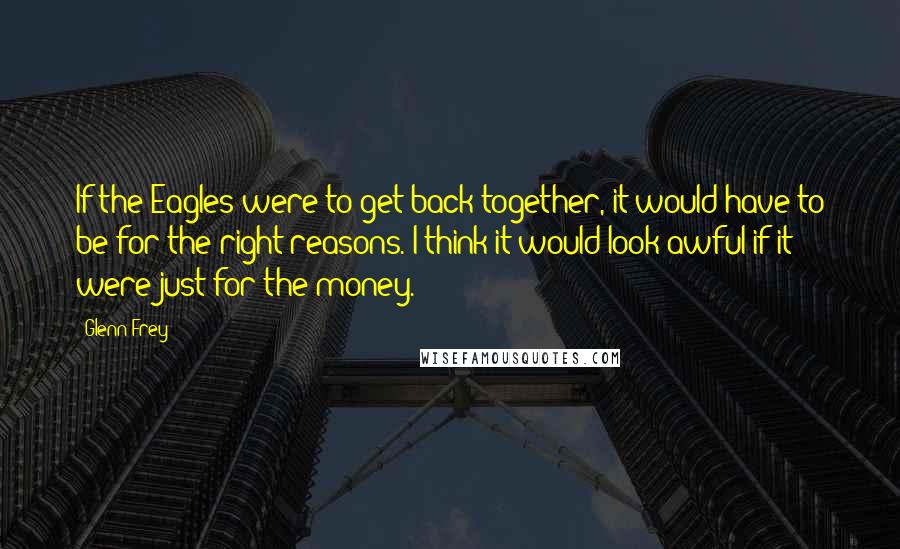 Glenn Frey Quotes: If the Eagles were to get back together, it would have to be for the right reasons. I think it would look awful if it were just for the money.