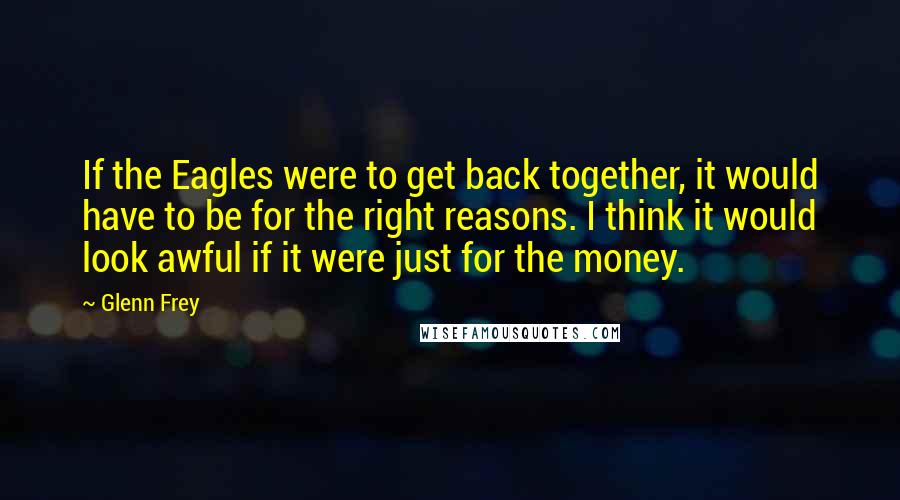 Glenn Frey Quotes: If the Eagles were to get back together, it would have to be for the right reasons. I think it would look awful if it were just for the money.