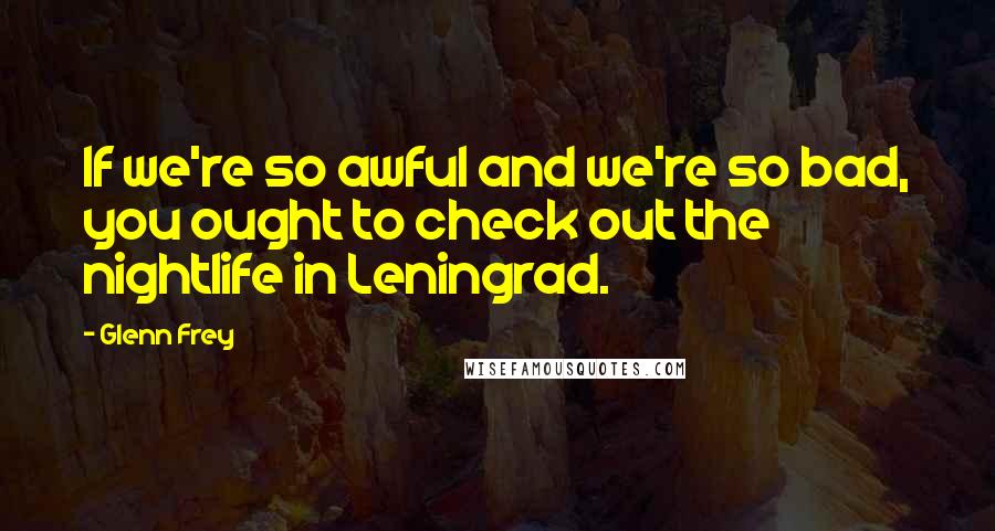 Glenn Frey Quotes: If we're so awful and we're so bad, you ought to check out the nightlife in Leningrad.