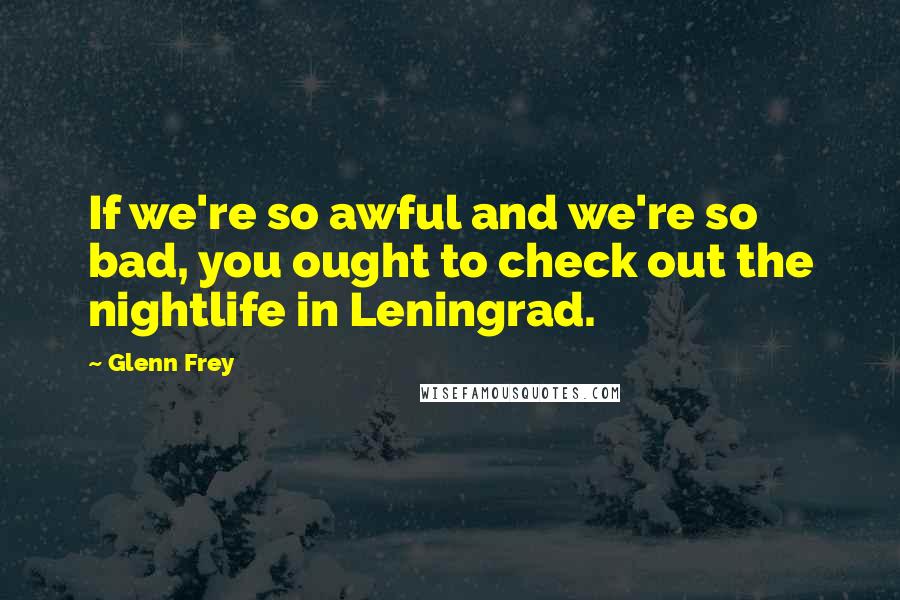 Glenn Frey Quotes: If we're so awful and we're so bad, you ought to check out the nightlife in Leningrad.