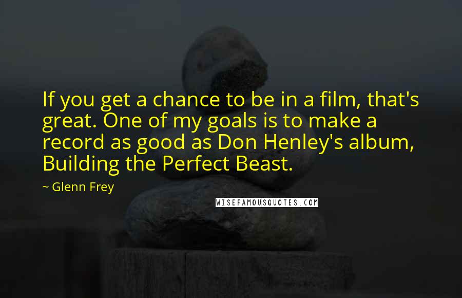 Glenn Frey Quotes: If you get a chance to be in a film, that's great. One of my goals is to make a record as good as Don Henley's album, Building the Perfect Beast.