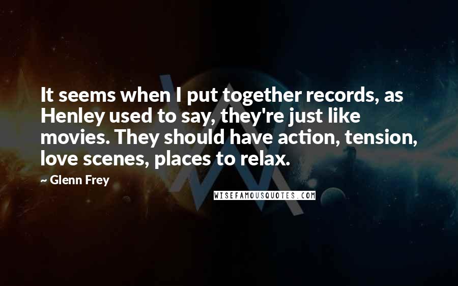 Glenn Frey Quotes: It seems when I put together records, as Henley used to say, they're just like movies. They should have action, tension, love scenes, places to relax.