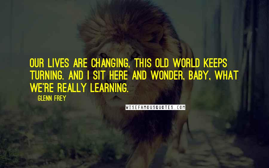 Glenn Frey Quotes: Our lives are changing, this old world keeps turning. And I sit here and wonder, baby, what we're really learning.