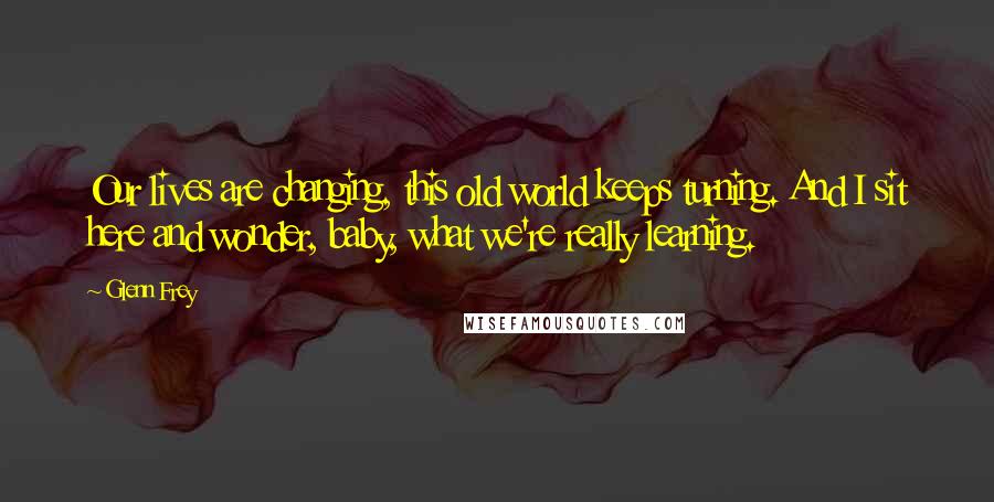 Glenn Frey Quotes: Our lives are changing, this old world keeps turning. And I sit here and wonder, baby, what we're really learning.