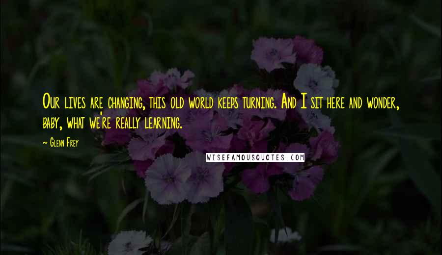 Glenn Frey Quotes: Our lives are changing, this old world keeps turning. And I sit here and wonder, baby, what we're really learning.