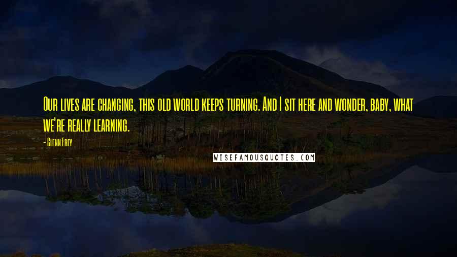 Glenn Frey Quotes: Our lives are changing, this old world keeps turning. And I sit here and wonder, baby, what we're really learning.