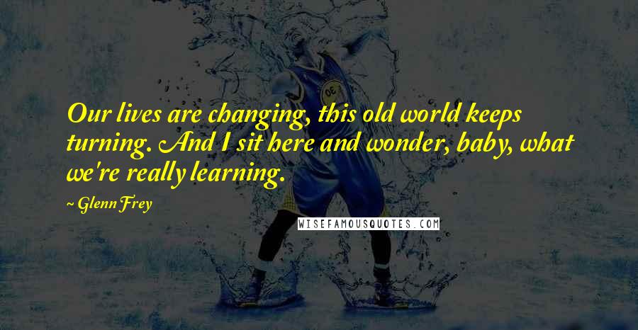 Glenn Frey Quotes: Our lives are changing, this old world keeps turning. And I sit here and wonder, baby, what we're really learning.