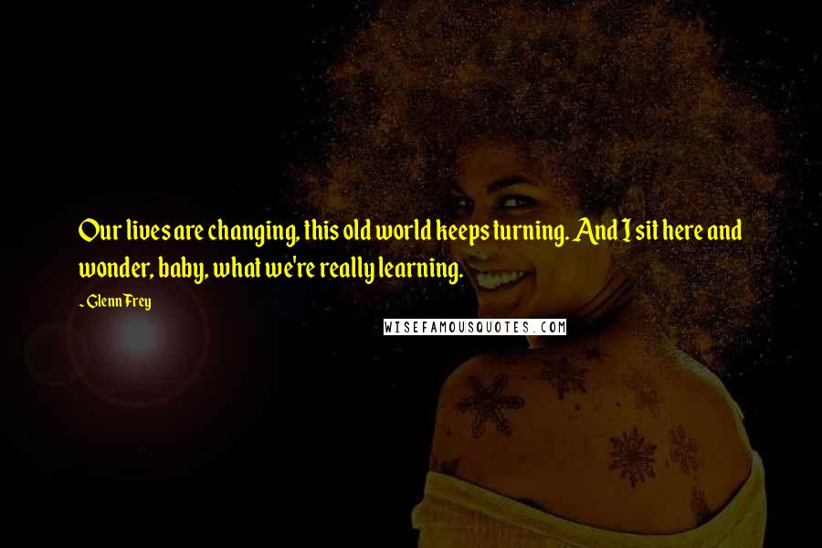 Glenn Frey Quotes: Our lives are changing, this old world keeps turning. And I sit here and wonder, baby, what we're really learning.