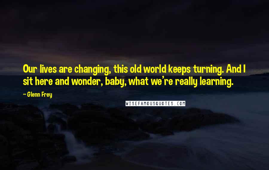 Glenn Frey Quotes: Our lives are changing, this old world keeps turning. And I sit here and wonder, baby, what we're really learning.