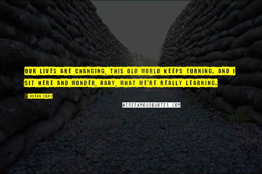 Glenn Frey Quotes: Our lives are changing, this old world keeps turning. And I sit here and wonder, baby, what we're really learning.