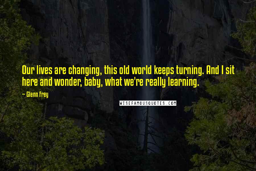 Glenn Frey Quotes: Our lives are changing, this old world keeps turning. And I sit here and wonder, baby, what we're really learning.