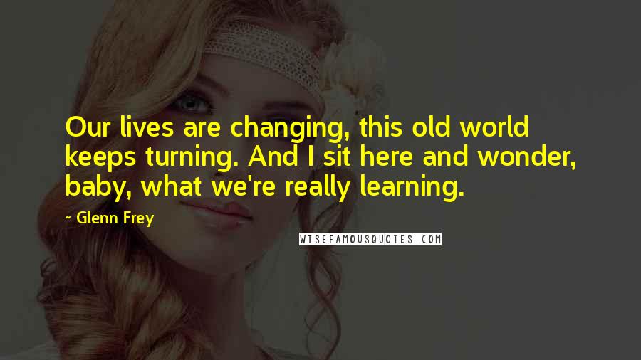 Glenn Frey Quotes: Our lives are changing, this old world keeps turning. And I sit here and wonder, baby, what we're really learning.