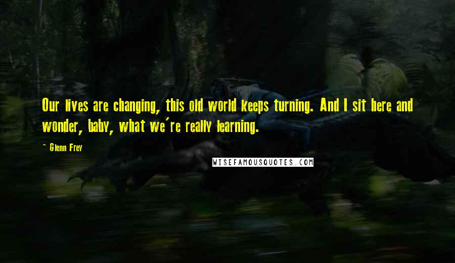 Glenn Frey Quotes: Our lives are changing, this old world keeps turning. And I sit here and wonder, baby, what we're really learning.