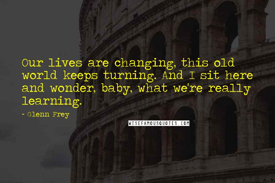 Glenn Frey Quotes: Our lives are changing, this old world keeps turning. And I sit here and wonder, baby, what we're really learning.