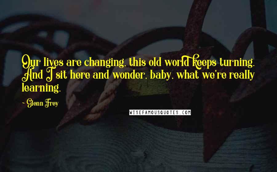 Glenn Frey Quotes: Our lives are changing, this old world keeps turning. And I sit here and wonder, baby, what we're really learning.