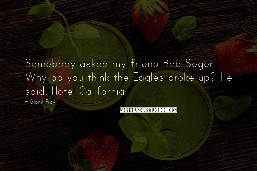 Glenn Frey Quotes: Somebody asked my friend Bob Seger, Why do you think the Eagles broke up? He said, Hotel California.