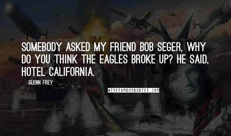 Glenn Frey Quotes: Somebody asked my friend Bob Seger, Why do you think the Eagles broke up? He said, Hotel California.